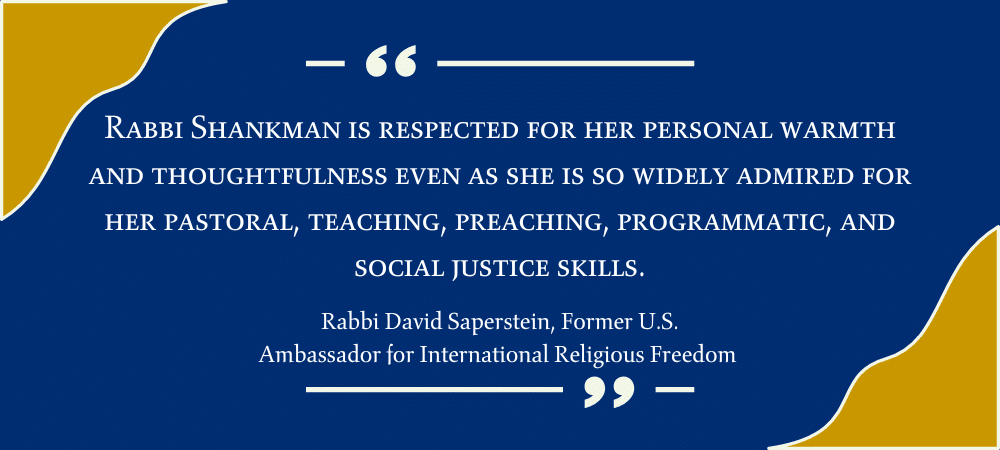 Rabbi Shankman is respected for her personal warmth and thoughtfulness even as she is so widely admired for her pastoral, teaching, preaching, programmatic and, social justice skills.